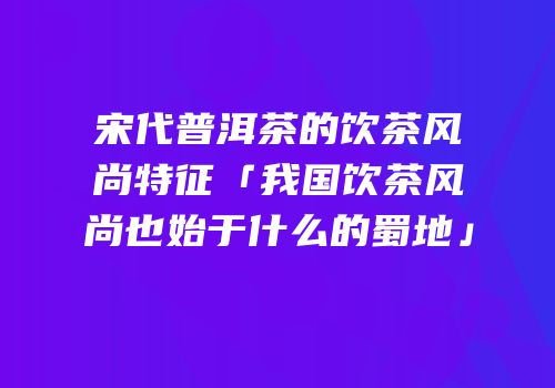 宋代普洱茶的饮茶风尚特征「我国饮茶风尚也始于什么的蜀地」