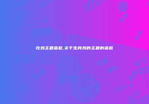 吃鸡主题蛋糕,关于生肖鸡的主题的蛋糕
