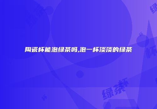 陶瓷杯能泡绿茶吗,泡一杯淡淡的绿茶