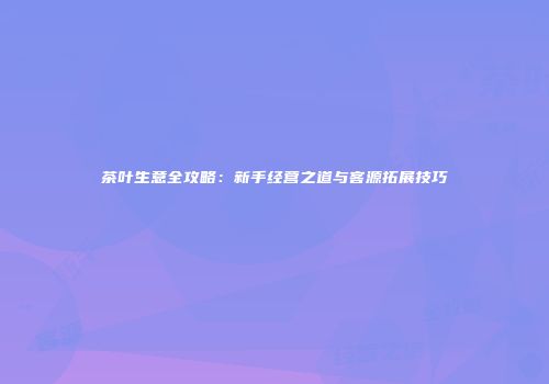 茶叶生意全攻略：新手经营之道与客源拓展技巧