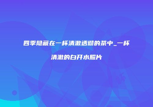 四季隐藏在一杯清澈透彻的茶中_一杯清澈的白开水照片