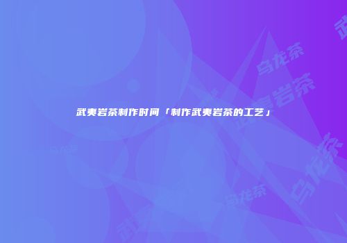 武夷岩茶制作时间「制作武夷岩茶的工艺」