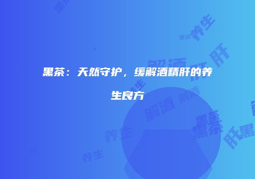 黑茶：天然守护，缓解酒精肝的养生良方