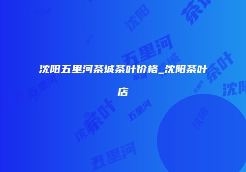 沈阳五里河茶城茶叶价格_沈阳茶叶店