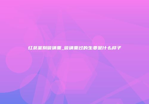 红茶鉴别硫磺熏_硫磺熏过的生姜是什么样子