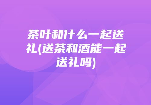 茶叶和什么一起送礼(送茶和酒能一起送礼吗)