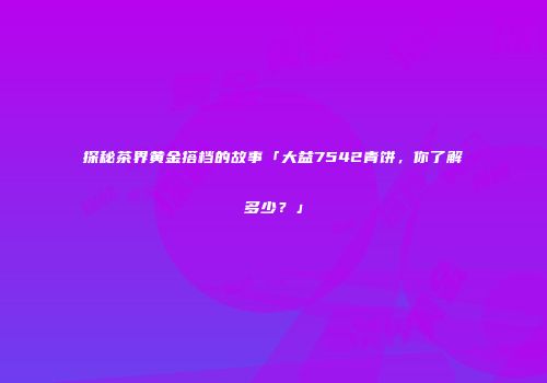 探秘茶界黄金搭档的故事「大益7542青饼，你了解多少？」