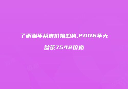 了解当年茶市价格趋势,2006年大益茶7542价格