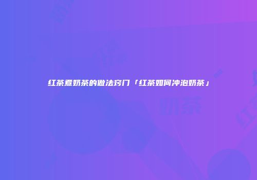 红茶煮奶茶的做法窍门「红茶如何冲泡奶茶」