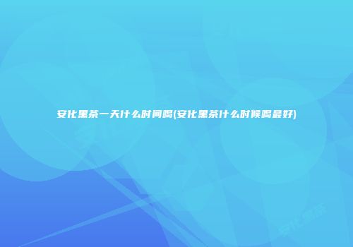 安化黑茶一天什么时间喝(安化黑茶什么时候喝最好)