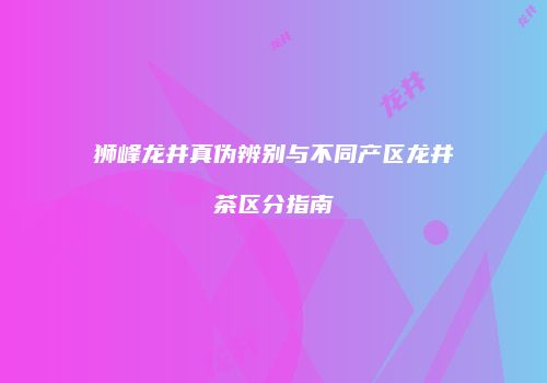 狮峰龙井真伪辨别与不同产区龙井茶区分指南