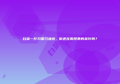 白茶一斤只需几块钱，你还在喝昂贵的茶叶吗？