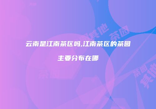 云南是江南茶区吗,江南茶区的茶园主要分布在哪