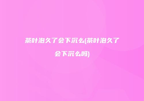 茶叶泡久了会下沉么(茶叶泡久了会下沉么吗)