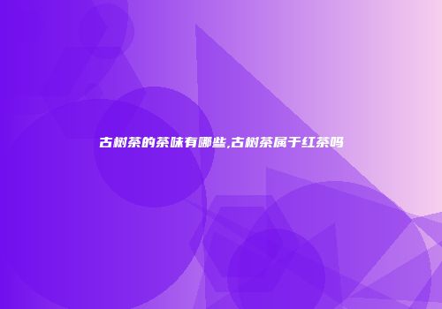 古树茶的茶味有哪些,古树茶属于红茶吗