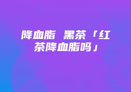 降血脂 黑茶「红茶降血脂吗」