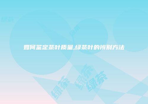 如何鉴定茶叶质量,绿茶叶的辨别方法