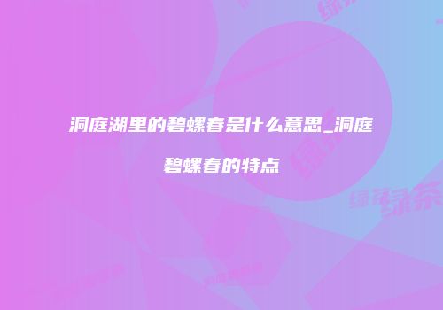 洞庭湖里的碧螺春是什么意思_洞庭碧螺春的特点
