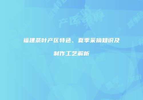 福建茶叶产区特色、夏季采摘知识及制作工艺解析