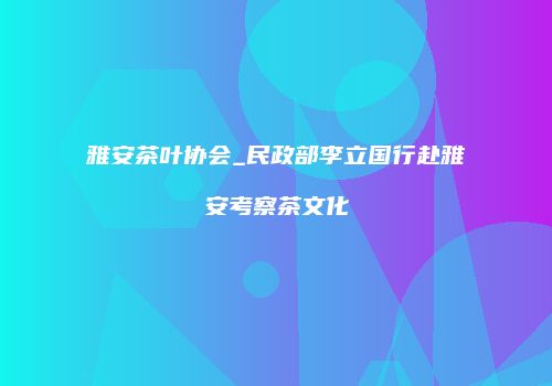 雅安茶叶协会_民政部李立国行赴雅安考察茶文化