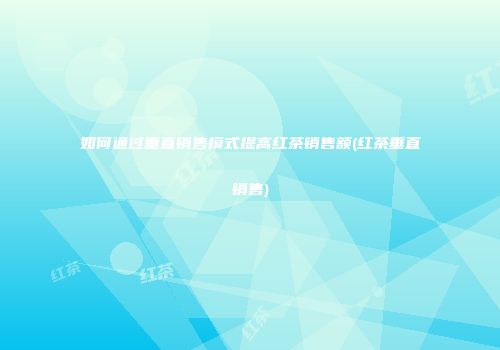 如何通过垂直销售模式提高红茶销售额(红茶垂直销售)