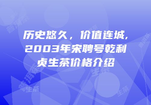 历史悠久，价值连城,2003年宋聘号乾利贞生茶价格介绍