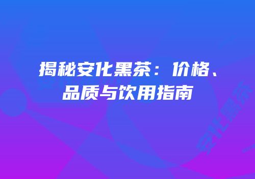 揭秘安化黑茶：价格、品质与饮用指南