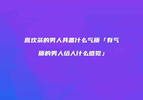 喜欢茶的男人具备什么气质「有气质的男人给人什么感觉」