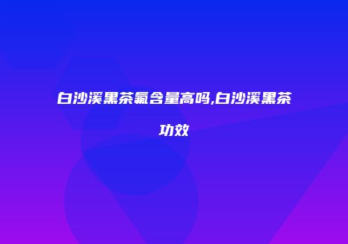 白沙溪黑茶氟含量高吗,白沙溪黑茶功效