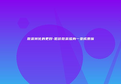 散茶转化的更好-低价散茶摇身一变成贵族