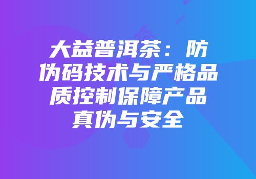 大益普洱茶：防伪码技术与严格品质控制保障产品真伪与安全