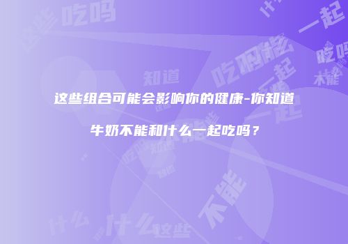 这些组合可能会影响你的健康-你知道牛奶不能和什么一起吃吗？