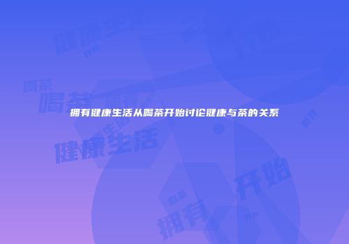 拥有健康生活从喝茶开始讨论健康与茶的关系