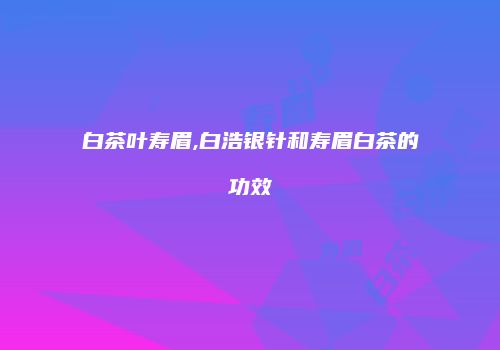 白茶叶寿眉,白浩银针和寿眉白茶的功效