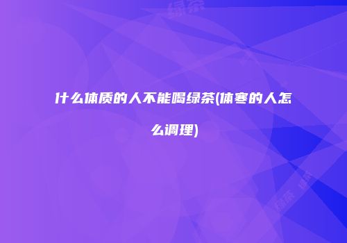 什么体质的人不能喝绿茶(体寒的人怎么调理)