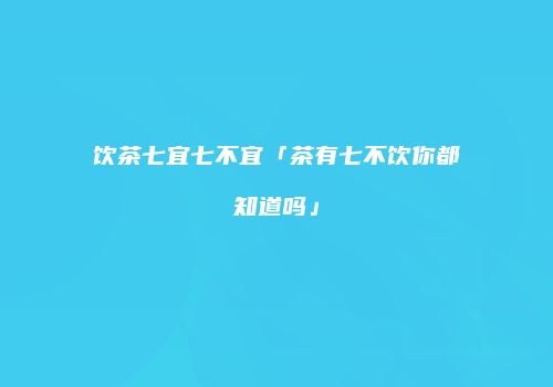 饮茶七宜七不宜「茶有七不饮你都知道吗」