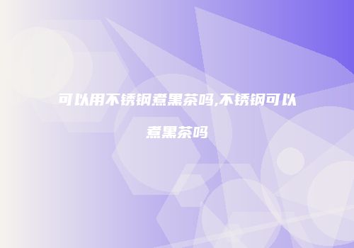 可以用不锈钢煮黑茶吗,不锈钢可以煮黑茶吗