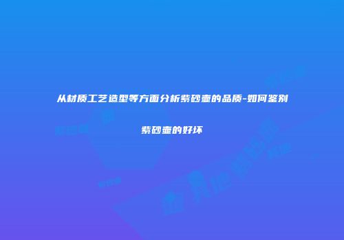 从材质工艺造型等方面分析紫砂壶的品质-如何鉴别紫砂壶的好坏