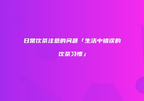 日常饮茶注意的问题「生活中错误的饮茶习惯」
