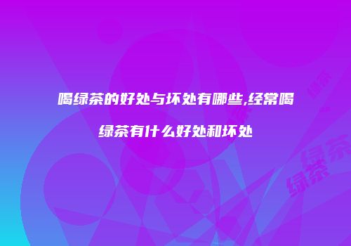 喝绿茶的好处与坏处有哪些,经常喝绿茶有什么好处和坏处