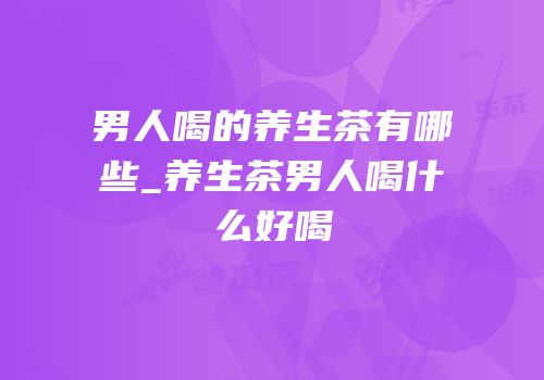 男人喝的养生茶有哪些_养生茶男人喝什么好喝