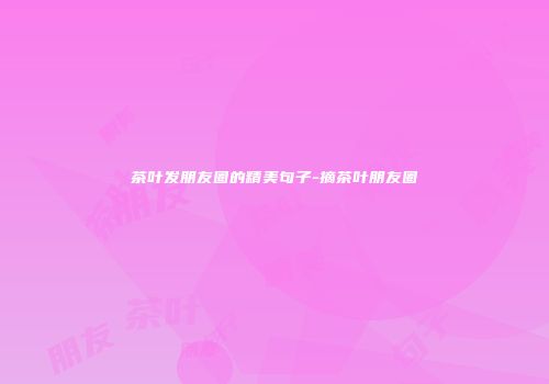 茶叶发朋友圈的精美句子-摘茶叶朋友圈