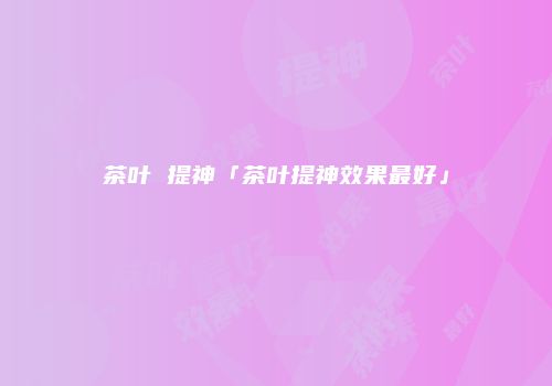茶叶 提神「茶叶提神效果最好」