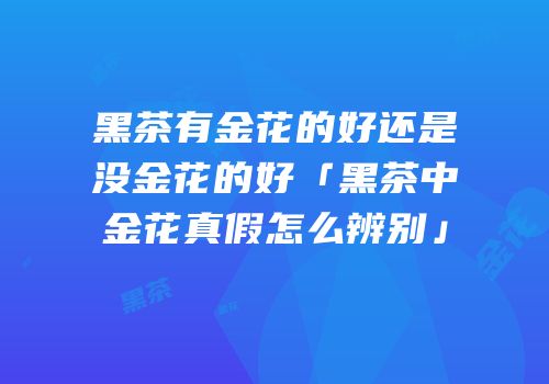 黑茶有金花的好还是没金花的好「黑茶中金花真假怎么辨别」