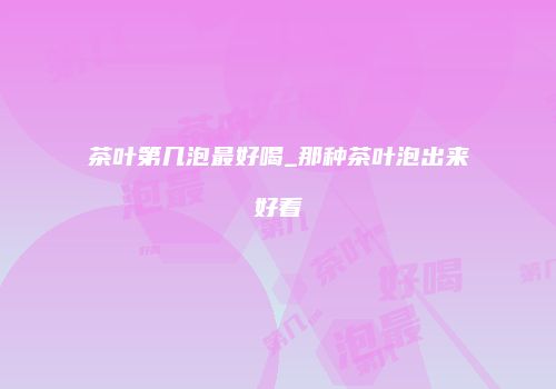 茶叶第几泡最好喝_那种茶叶泡出来好看
