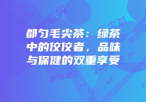 都匀毛尖茶：绿茶中的佼佼者，品味与保健的双重享受
