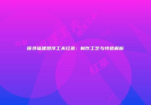 探寻福建坦洋工夫红茶：制作工艺与特色解析