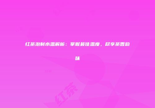 红茶泡制水温解析：掌握最佳温度，尽享茶香韵味