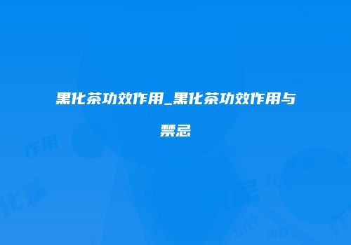 黑化茶功效作用_黑化茶功效作用与禁忌