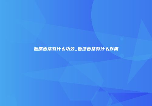 碧缧春茶有什么功效_碧渌春茶有什么作用
